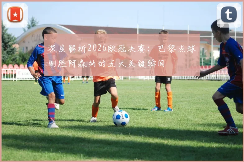 深度解析2026欧冠决赛：巴黎点球制胜阿森纳的五大关键瞬间
