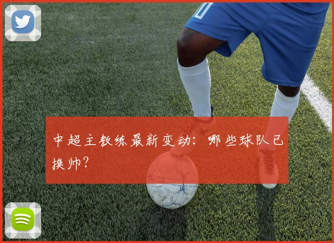 中超主教练最新变动:哪些球队已换帅?