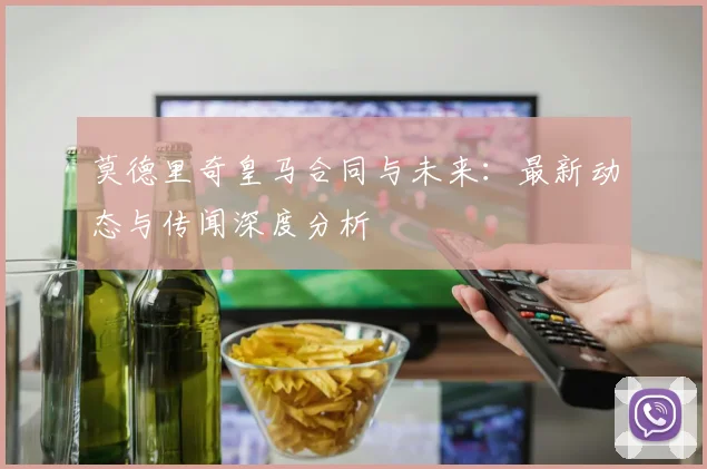 莫德里奇皇马合同与未来：最新动态与传闻深度分析