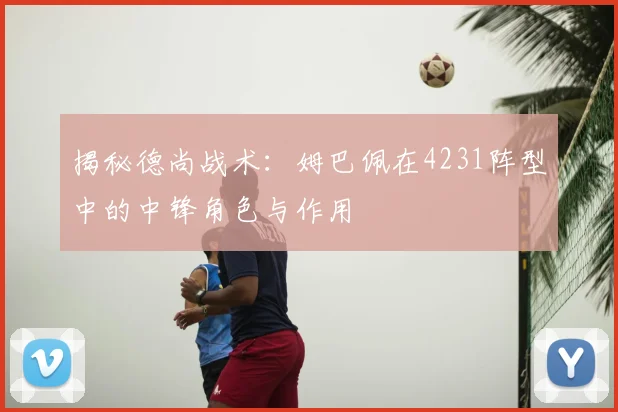 揭秘德尚战术：姆巴佩在4231阵型中的中锋角色与作用