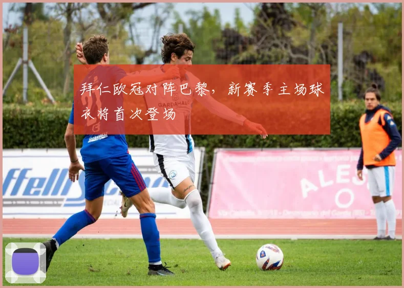 拜仁欧冠对阵巴黎，新赛季主场球衣将首次登场