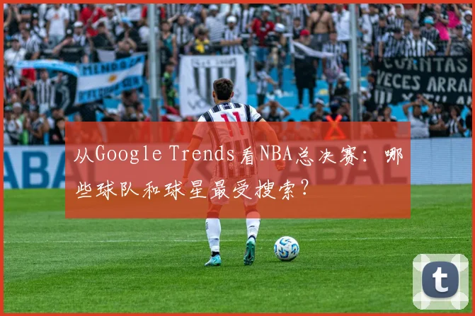 从Google Trends看NBA总决赛：哪些球队和球星最受搜索？