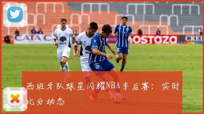 西班牙队球星闪耀NBA季后赛：实时比分动态