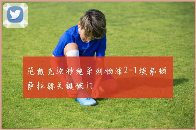 范戴克读秒绝杀利物浦2-1埃弗顿 萨拉赫关键破门