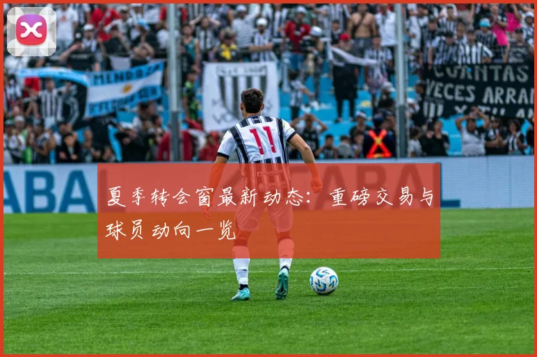 夏季转会窗最新动态：重磅交易与球员动向一览