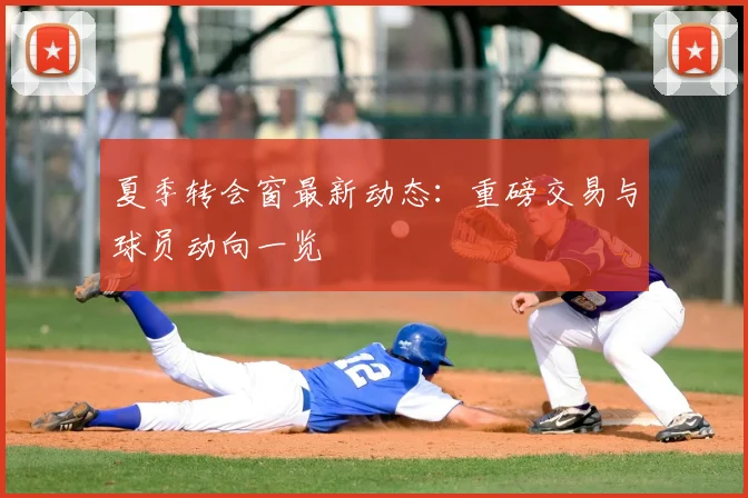 夏季转会窗最新动态：重磅交易与球员动向一览
