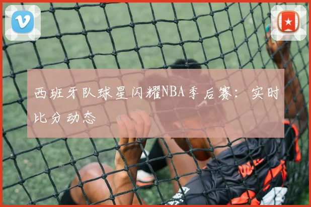 西班牙队球星闪耀NBA季后赛：实时比分动态