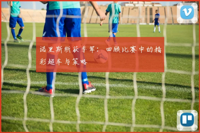 诺里斯斩获季军：回顾比赛中的精彩超车与策略