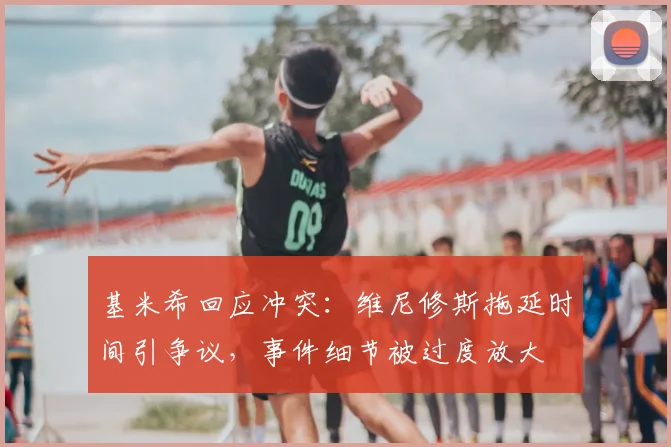 基米希回应冲突：维尼修斯拖延时间引争议，事件细节被过度放大