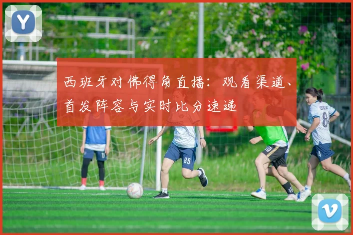 西班牙对佛得角直播：观看渠道、首发阵容与实时比分速递