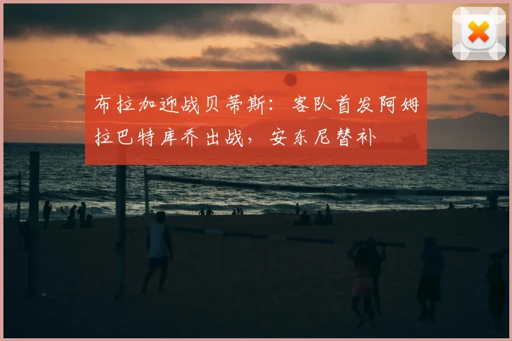 布拉加迎战贝蒂斯：客队首发阿姆拉巴特库乔出战，安东尼替补
