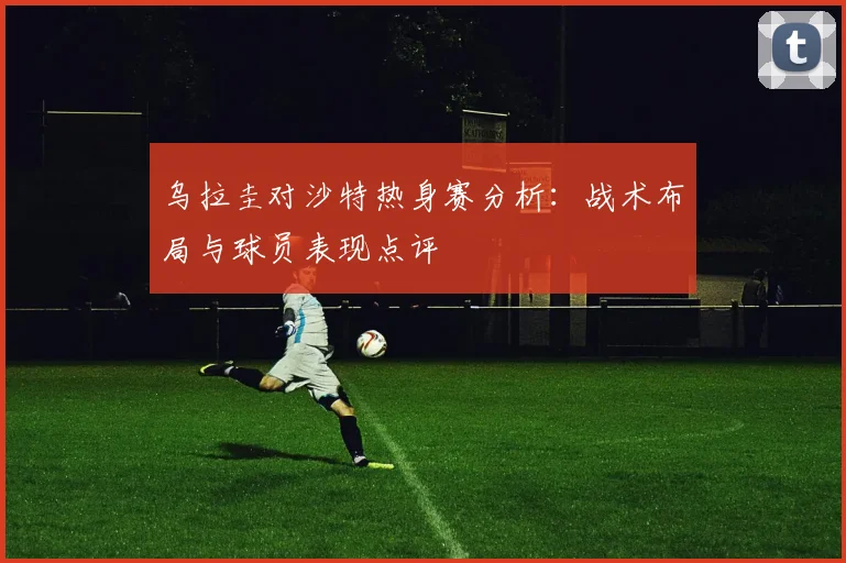 乌拉圭对沙特热身赛分析：战术布局与球员表现点评
